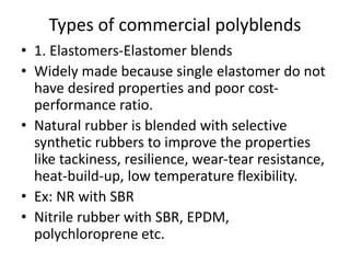 Types of commercial polyblends
• 1. Elastomers-Elastomer blends
• Widely made because single elastomer do not
have desired properties and poor cost-
performance ratio.
• Natural rubber is blended with selective
synthetic rubbers to improve the properties
like tackiness, resilience, wear-tear resistance,
heat-build-up, low temperature flexibility.
• Ex: NR with SBR
• Nitrile rubber with SBR, EPDM,
polychloroprene etc.
 