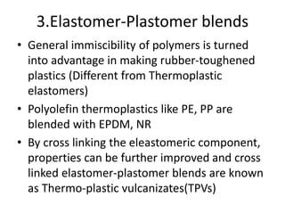 3.Elastomer-Plastomer blends
• General immiscibility of polymers is turned
into advantage in making rubber-toughened
plastics (Different from Thermoplastic
elastomers)
• Polyolefin thermoplastics like PE, PP are
blended with EPDM, NR
• By cross linking the eleastomeric component,
properties can be further improved and cross
linked elastomer-plastomer blends are known
as Thermo-plastic vulcanizates(TPVs)
 