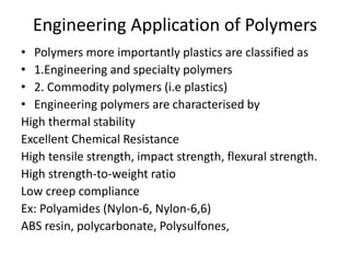Engineering Application of Polymers
• Polymers more importantly plastics are classified as
• 1.Engineering and specialty polymers
• 2. Commodity polymers (i.e plastics)
• Engineering polymers are characterised by
High thermal stability
Excellent Chemical Resistance
High tensile strength, impact strength, flexural strength.
High strength-to-weight ratio
Low creep compliance
Ex: Polyamides (Nylon-6, Nylon-6,6)
ABS resin, polycarbonate, Polysulfones,
 