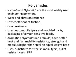 Polyamides
• Nylon-6 and Nylon-6,6 are the most widely used
engineering polymers.
• Wear and abrasion resitance
• Low coefficient of friction
• Good resilence
• Uses: Automobile tyers and moulded parts,
packaging of oxygen sensitive foods.
• Aromatic polyamides (i.e aramids) have better
heat and flammability resistance, strength and
modulus higher than steel on equal weight basis.
• Uses: Substitute for steel in radial tyers, bullet
resistant vests, FRP
 