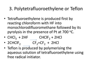 3. Polytetrafluoroethylene or Teflon
• Tetrafluoroethylene is produced first by
reacting chloroform with HF into
monochlorodifluoromethane followed by its
pyrolysis in the presence of Pt at 700 oC.
• CHCl3 + 2HF CHClF2 + 2HCl
• 2CHClF2 CF2=CF2 + 2HCl
• Teflon is produced by polymerising the
aqueous solution of tetrafluoroethylene using
free radical initiator.
 