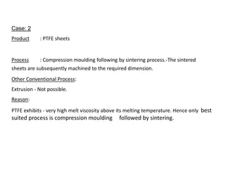 Case: 2
Product : PTFE sheets
Process : Compression moulding following by sintering process.-The sintered
sheets are subsequently machined to the required dimension.
Other Conventional Process:
Extrusion - Not possible.
Reason:
PTFE exhibits - very high melt viscosity above its melting temperature. Hence only best
suited process is compression moulding followed by sintering.
 