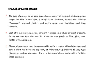 PROCESSING METHODS:
 The type of process to be used depends on a variety of factors, including product
shape and size, plastic type, quantity to be produced, quality and accuracy
(Tolerances) required, design load performance, cost limitation, and time
schedule.
 Each of the processes provides different methods to produce different products.
As an example, extrusion with its many methods produces films, pipe,sheet,
profile, wire coating, etc.
 Almost all processing machines can provide useful products with relative ease, and
certain machines have the capability of manufacturing products to very tight
dimensions and performances. The coordination of plastic and machine facilities
these processes.
 