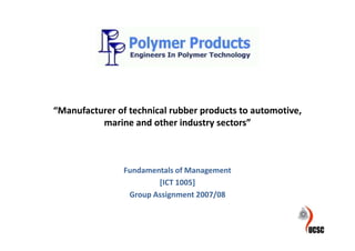 “Manufacturer of technical rubber products to automotive,
          marine and other industry sectors”



                Fundamentals of Management
                        [ICT 1005]
                 Group Assignment 2007/08
 