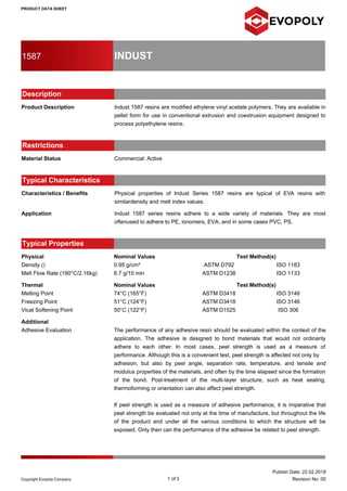 PRODUCT DATA SHEET
1587 INDUST
Description
Product Description Indust 1587 resins are modified ethylene vinyl acetate polymers. They are available in
pellet form for use in conventional extrusion and coextrusion equipment designed to
process polyethylene resins.
Restrictions
Material Status Commercial: Active
Typical Characteristics
Characteristics / Benefits Physical properties of Indust Series 1587 resins are typical of EVA resins with
similardensity and melt index values.
Application Indust 1587 series resins adhere to a wide variety of materials. They are most
oftenused to adhere to PE, ionomers, EVA, and in some cases PVC, PS.
Typical Properties
Physical Nominal Values Test Method(s)
Density () 0.95 g/cm³ ASTM D792 ISO 1183
Melt Flow Rate (190°C/2.16kg) 6.7 g/10 min ASTM D1238 ISO 1133
Thermal Nominal Values Test Method(s)
Melting Point 74°C (165°F) ASTM D3418 ISO 3146
Freezing Point 51°C (124°F) ASTM D3418 ISO 3146
Vicat Softening Point 50°C (122°F) ASTM D1525 ISO 306
Additional
Adhesive Evaluation The performance of any adhesive resin should be evaluated within the context of the
application. The adhesive is designed to bond materials that would not ordinarily
adhere to each other. In most cases, peel strength is used as a measure of
performance. Although this is a convenient test, peel strength is affected not only by
adhesion, but also by peel angle, separation rate, temperature, and tensile and
modulus properties of the materials, and often by the time elapsed since the formation
of the bond. Post-treatment of the multi-layer structure, such as heat sealing,
thermoforming or orientation can also affect peel strength.
If peel strength is used as a measure of adhesive performance, it is imperative that
peel strength be evaluated not only at the time of manufacture, but throughout the life
of the product and under all the various conditions to which the structure will be
exposed. Only then can the performance of the adhesive be related to peel strength.
1 of 3
Publish Date: 22.02.2018
Revision No: 00Copyright Evopoly Company
 