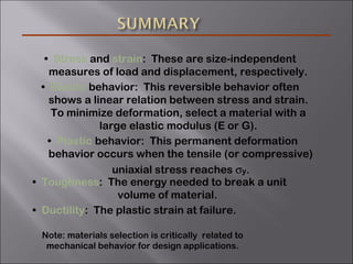 • Stress and strain: These are size-independent
measures of load and displacement, respectively.
• Elastic behavior: This reversible behavior often
shows a linear relation between stress and strain.
To minimize deformation, select a material with a
large elastic modulus (E or G).
• Plastic behavior: This permanent deformation
behavior occurs when the tensile (or compressive)
uniaxial stress reaches σy.
• Toughness: The energy needed to break a unit
volume of material.
• Ductility: The plastic strain at failure.
Note: materials selection is critically related to
mechanical behavior for design applications.
 