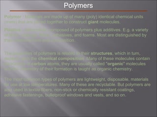 Polymers
Polymer : Materials are made up of many (poly) identical chemical units
(mers) that are joined together to construct giant molecules.
Plastics - deformable, composed of polymers plus additives. E.g. a variety
of films, coatings, fibers, adhesives, and foams. Most are distinguished by
their chemical form and composition.
The properties of polymers is related to their structures, which in turn,
depend upon the chemical composition. Many of these molecules contain
backbones of carbon atoms, they are usually called "organic" molecules
and the chemistry of their formation is taught as organic chemistry.
The most common types of polymers are lightweight, disposable, materials
for use at low temperatures. Many of these are recyclable. But polymers are
also used in textile fibers, non-stick or chemically resistant coatings,
adhesive fastenings, bulletproof windows and vests, and so on.
 