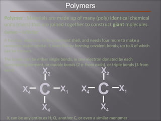 Polymers
Polymer : Materials are made up of many (poly) identical chemical
units (mers) that are joined together to construct giant molecules.
Carbon – 1s2
2s2
2p2
It has four electrons in its outermost shell, and needs four more to make a
complete stable orbital. It does this by forming covalent bonds, up to 4 of which
can be formed.
The bonds can be either single bonds, ie one electron donated by each
participating element, or double bonds (2 e-
from each), or triple bonds (3 from
each)
C X1
X2
X4
X4
Xi can be any entity ex H, O, another C, or even a similar monomer
C X1
X2
X4
X4
 