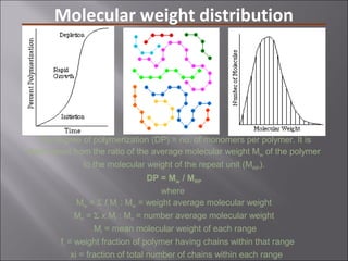 Molecular weight distribution
The degree of polymerization (DP) = no. of monomers per polymer. It is
determined from the ratio of the average molecular weight Mw of the polymer
to the molecular weight of the repeat unit (MRP
).
DP = Mw / MRP
where
Mw = Σ fi Mi : Mw = weight average molecular weight
Mn = Σ xi Mi : Mn = number average molecular weight
Mi = mean molecular weight of each range
fi = weight fraction of polymer having chains within that range
xi = fraction of total number of chains within each range
 
