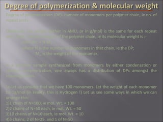 Degree of polymerization (DP)- number of monomers per polymer chain, ie no. of
repeat units.
Obviously, the weight (either in AMU, or in g/mol) is the same for each repeat
unit. Then, the total weight of the polymer chain, ie its molecular weight is :-
mol. Wt. = N.Mm
where N is the number of monomers in that chain, ie the DP;
Mm is the weight of the monomer.
In a polymer sample synthesized from monomers by either condensation or
addition polymerization, one always has a distribution of DPs amongst the
resulting chains.
So let us consider that we have 100 monomers. Let the weight of each monomer
be 1g/mol (in reality, this is Hydrogen !) Let us see some ways in which we can
arrange this:
1)1 chain of N=100, ie mol. Wt. = 100
2)2 chains of N=50 each, ie mol. Wt. = 50
3)10 chains of N=10 each, ie mol. Wt. = 10
4)3 chains, 2 of N=25, and 1 of N=50
 