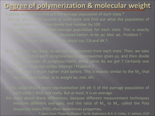 Suppose we want to find out the average population of each state.*
We can go to each senator of each state and find out what the population of
their state is, and then divide that number by 100.
This number is the number-average population for each state. This is exactly
similar to the Mn that we calculated earlier, ie no. av. Mol. wt.. Problem ?
Yes, of course. What do we do about say, CA and AK ?
Now, senators are busy, so we ask congressmen from each state. Then, we take
the value that each congressman/congresswoman gives us, and then divide
by the number of congresscritters. What value do we get ? Certainly one
different from our earlier attempt ! Problem ?
Now the value is much higher than before. This is exactly similar to the Mw that
we calculated earlier, ie to weight av. mol. Wt.
Is this value MUCH more representative (eh eh !) of the average population of
each state ? Well, not really. But at least, it is an average.
We learn about these differences, because different measurement techniques
measure different averages, and the ratio of Mw to Mn, called the Poly
Dispersity Index (PDI) often determines properties.
* taken from “Polymer Physics” by M. Rubinstein & R. H. Colby, 1st
edition, OUP
 