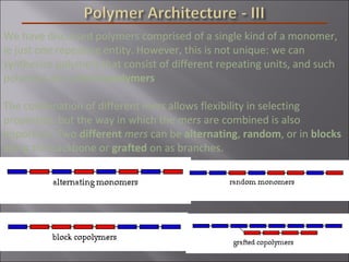 We have discussed polymers comprised of a single kind of a monomer,
ie just one repeating entity. However, this is not unique: we can
synthesize polymers that consist of different repeating units, and such
polymers are called copolymers
The combination of different mers allows flexibility in selecting
properties, but the way in which the mers are combined is also
important. Two different mers can be alternating, random, or in blocks
along the backbone or grafted on as branches.
 