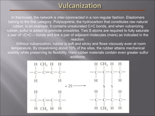 In thermoset, the network is inter-connnected in a non-regular fashion. Elastomers
belong to the first category. Polyisoprene, the hydrocarbon that constitutes raw natural
rubber, is an example. It contains unsaturated C=C bonds, and when vulcanizing
rubber, sulfur is added to promote crosslinks. Two S atoms are required to fully saturate
a pair of –C=C— bonds and link a pair of adjacent molecules (mers) as indicated in the
reaction.
Without vulcanization, rubber is soft and sticky and flows viscously even at room
temperature. By crosslinking about 10% of the sites, the rubber attains mechanical
stability while preserving its flexibility. Hard rubber materials contain even greater sulfur
additions.
 