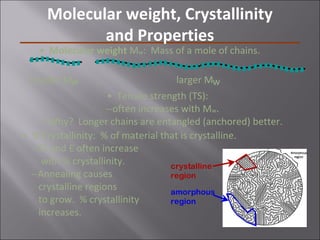 • Molecular weight Mw: Mass of a mole of chains.
• Tensile strength (TS):
--often increases with Mw.
--Why? Longer chains are entangled (anchored) better.
• % Crystallinity: % of material that is crystalline.
--TS and E often increase
with % crystallinity.
--Annealing causes
crystalline regions
to grow. % crystallinity
increases.
crystalline
region
amorphous
region
smaller Mw larger Mw
Molecular weight, Crystallinity
and Properties
 