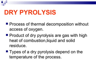 DRY PYROLYSIS
 Process of thermal decomposition without
access of oxygen.
 Product of dry pyrolysis are gas with high
heat of combustion,liquid and solid
residuce.
 Types of a dry pyrolysis depend on the
temperature of the process.
 