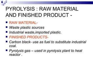PYROLYSIS : RAW MATERIAL
AND FINISHED PRODUCT -
 RAW MATERIAL-
 Waste plastic sources
 Industrial waste,imported plastic.
 FINISHED PRODUCTS-
 Carbon black- use as fuel to substitute industrial
coal.
 Pyrolysis gas – used in pyrolysis plant to heat
reactor .
 