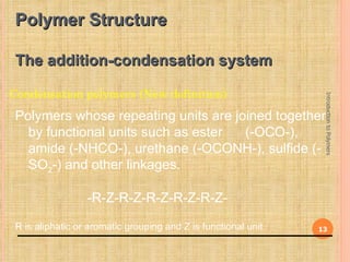 Polymer Structure

 The addition-condensation system

Condensation polymers (New definition)




                                                                  Introduction to Polymers
 Polymers whose repeating units are joined together
   by functional units such as ester  (-OCO-),
   amide (-NHCO-), urethane (-OCONH-), sulfide (-
   SO2-) and other linkages.

                  -R-Z-R-Z-R-Z-R-Z-R-Z-

 R is aliphatic or aromatic grouping and Z is functional unit.   13
 