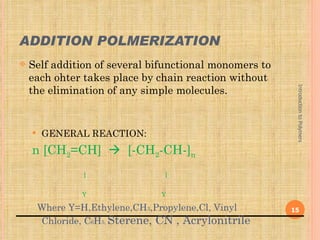 ADDITION POLMERIZATION
   Self addition of several bifunctional monomers to
    each ohter takes place by chain reaction without
    the elimination of any simple molecules.




                                                         Introduction to Polymers
       GENERAL REACTION:
    n [CH2=CH]  [-CH2-CH-]n
                 |               |

                 Y               Y

        Where Y=H,Ethylene,CH3,Propylene,Cl, Vinyl      15
        Chloride, C6H5, Sterene, CN , Acrylonitrile
 