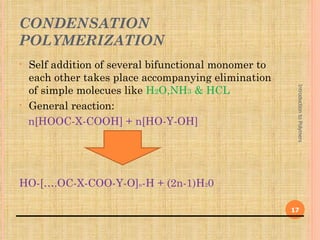 CONDENSATION
POLYMERIZATION
•   Self addition of several bifunctional monomer to
    each other takes place accompanying elimination
    of simple molecues like H2O,NH3 & HCL




                                                        Introduction to Polymers
•   General reaction:
    n[HOOC-X-COOH] + n[HO-Y-OH]




HO-[….OC-X-COO-Y-O]n-H + (2n-1)H20

                                                       17
 