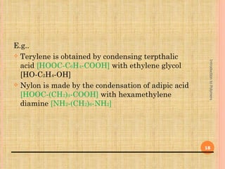 E.g..
 Terylene is obtained by condensing terpthalic




                                                      Introduction to Polymers
  acid [HOOC-C6H4-COOH] with ethylene glycol
  [HO-C2H4-OH]
 Nylon is made by the condensation of adipic acid
  [HOOC-(CH2)4-COOH] with hexamethylene
  diamine [NH2-(CH2)6-NH2]




                                                     18
 