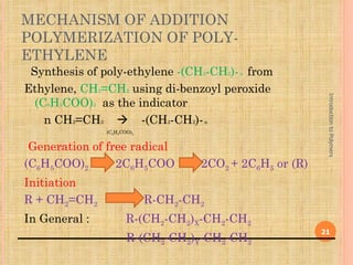 MECHANISM OF ADDITION
POLYMERIZATION OF POLY-
ETHYLENE
 Synthesis of poly-ethylene -(CH2-CH2)- n from
Ethylene, CH2=CH2 using di-benzoyl peroxide




                                                           Introduction to Polymers
  (C6H5COO)2 as the indicator
    n CH2=CH2  -(CH2-CH2)- n
               (C6H5COO)2


 Generation of free radical
(C6H5COO)2       2C6H5COO           2CO2 + 2C6H5 or (R)
Initiation
R + CH2=CH2                 R-CH2-CH2
In General :          R-(CH2-CH2)X-CH2-CH2
                                                          21
                      R-(CH2-CH2)Y-CH2-CH2
 