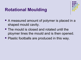 Rotational Moulding
 A measured amount of polymer is placed in a
shaped mould cavity.
 The mould is closed and rotated until the
ploymer lines the mould and is then opened.
 Plastic footballs are produced in this way.
 