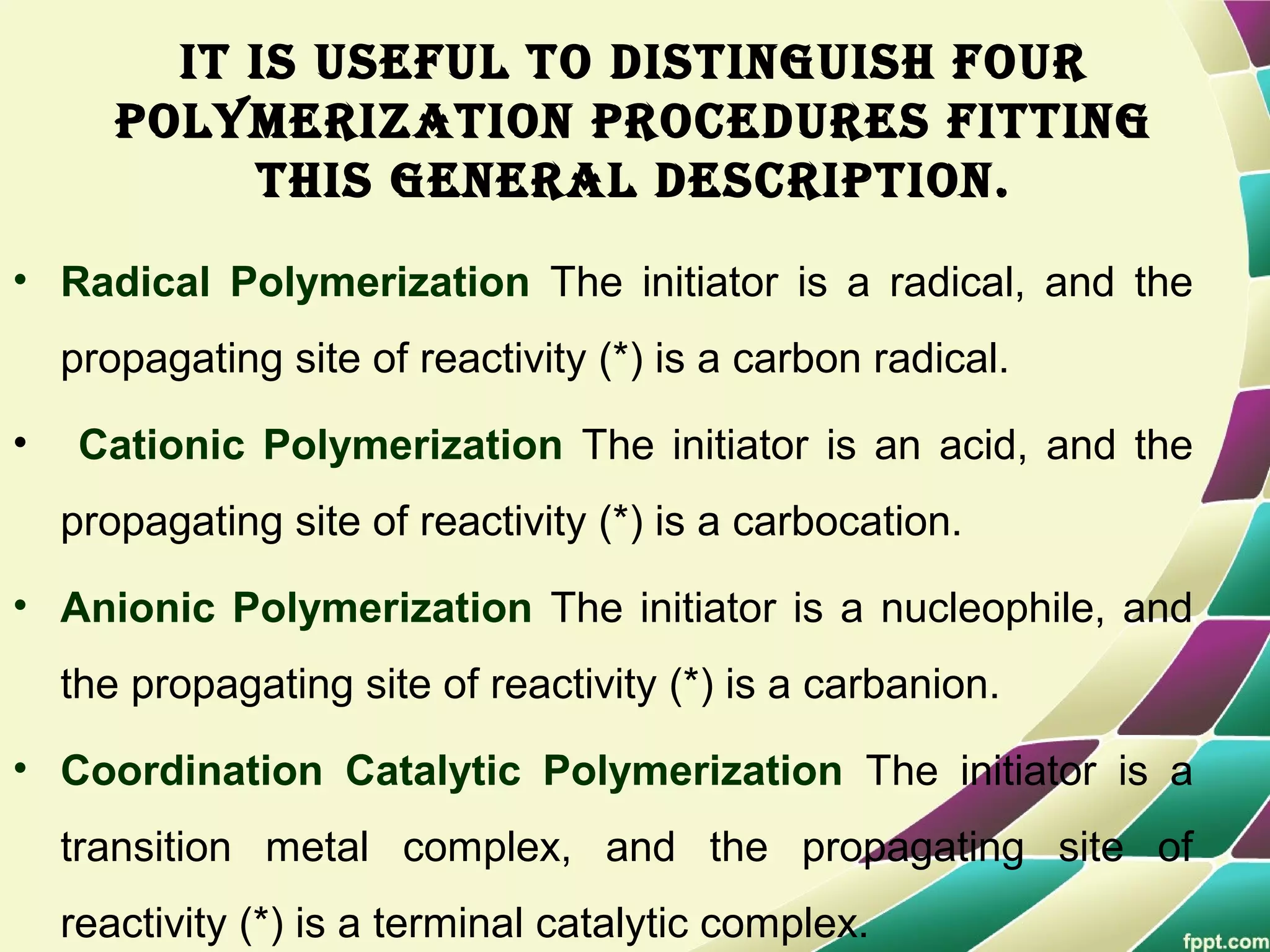 It Is useful to dIstInguIsh four
polymerIzatIon procedures fIttIng
thIs general descrIptIon.
• Radical Polymerization The initiator is a radical, and the
propagating site of reactivity (*) is a carbon radical.
• Cationic Polymerization The initiator is an acid, and the
propagating site of reactivity (*) is a carbocation.
• Anionic Polymerization The initiator is a nucleophile, and
the propagating site of reactivity (*) is a carbanion.
• Coordination Catalytic Polymerization The initiator is a
transition metal complex, and the propagating site of
reactivity (*) is a terminal catalytic complex.
 