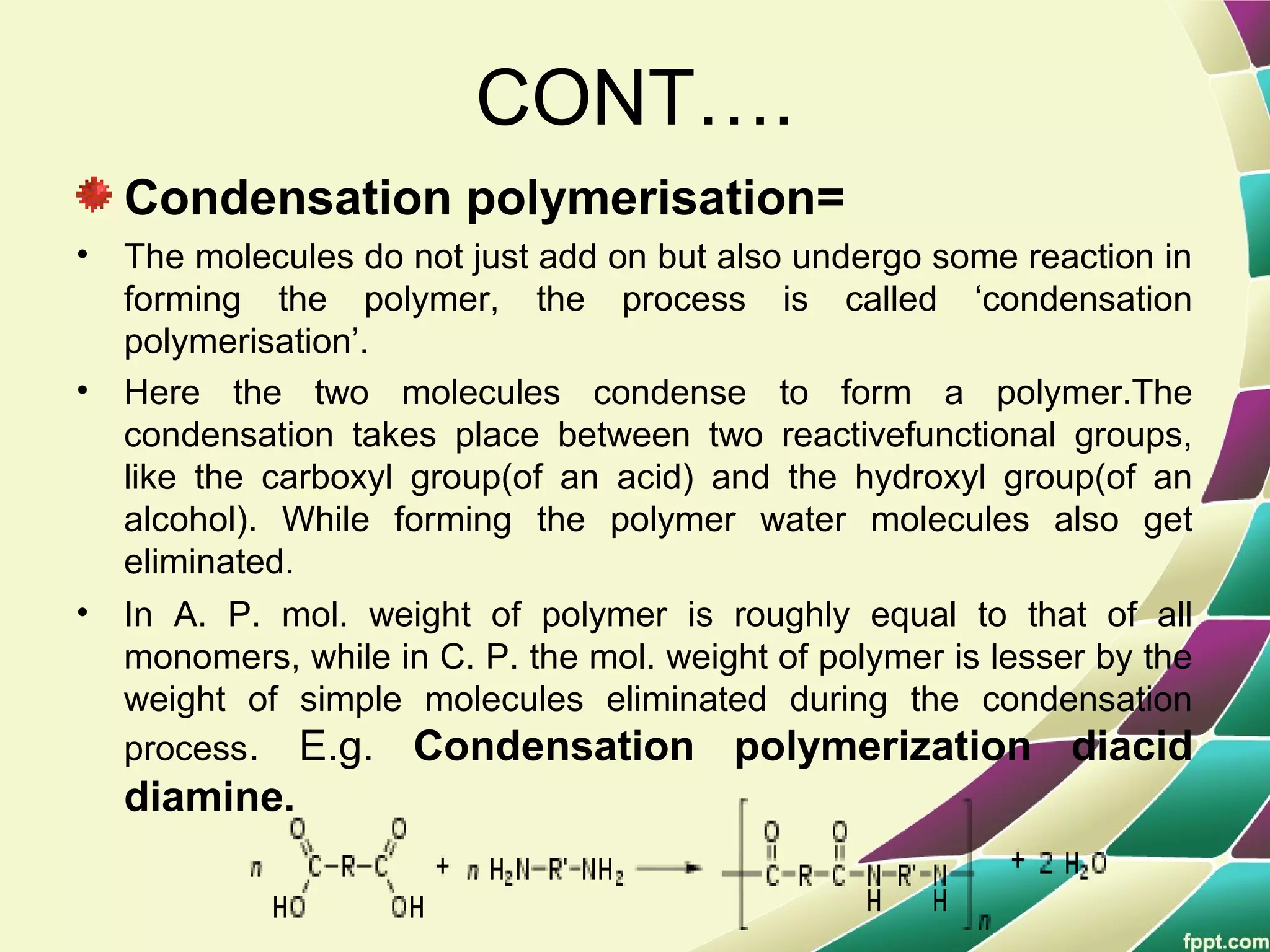 CONT….
Condensation polymerisation=
• The molecules do not just add on but also undergo some reaction in
forming the polymer, the process is called ‘condensation
polymerisation’.
• Here the two molecules condense to form a polymer.The
condensation takes place between two reactivefunctional groups,
like the carboxyl group(of an acid) and the hydroxyl group(of an
alcohol). While forming the polymer water molecules also get
eliminated.
• In A. P. mol. weight of polymer is roughly equal to that of all
monomers, while in C. P. the mol. weight of polymer is lesser by the
weight of simple molecules eliminated during the condensation
process. E.g. Condensation polymerization diacid
diamine.
 