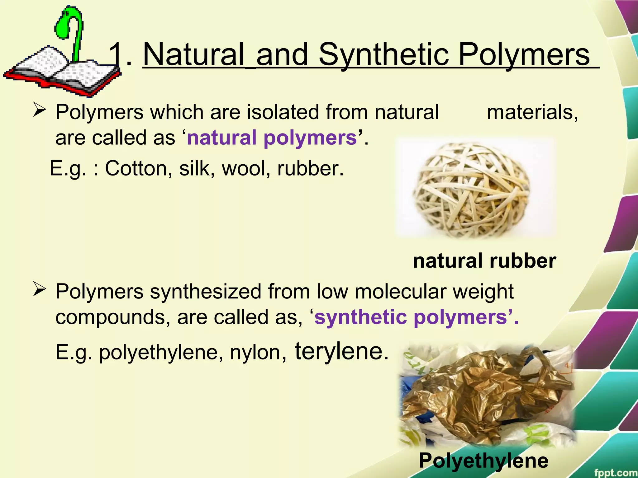 1. Natural and Synthetic Polymers
 Polymers which are isolated from natural materials,
are called as ‘natural polymers’.
E.g. : Cotton, silk, wool, rubber.
natural rubber
 Polymers synthesized from low molecular weight
compounds, are called as, ‘synthetic polymers’.
E.g. polyethylene, nylon, terylene.
Polyethylene
 