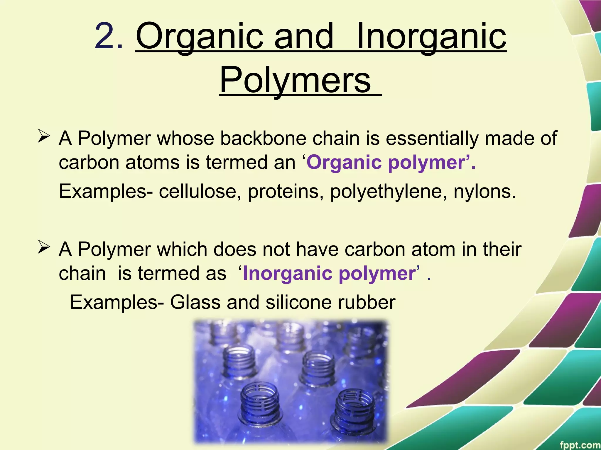 2. Organic and Inorganic
Polymers
 A Polymer whose backbone chain is essentially made of
carbon atoms is termed an ‘Organic polymer’.
Examples- cellulose, proteins, polyethylene, nylons.
 A Polymer which does not have carbon atom in their
chain is termed as ‘Inorganic polymer’ .
Examples- Glass and silicone rubber
 