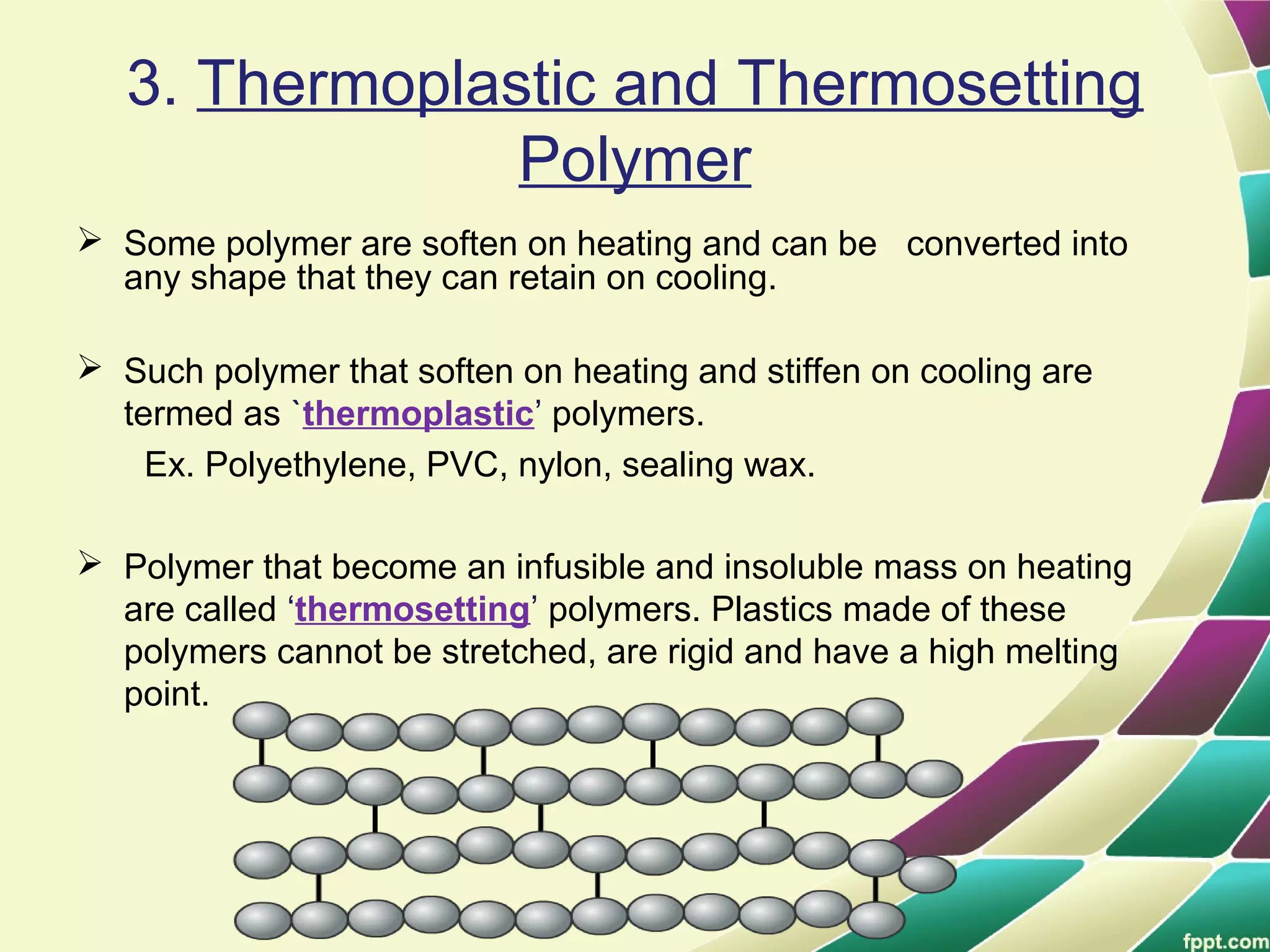 3. Thermoplastic and Thermosetting
Polymer
 Some polymer are soften on heating and can be converted into
any shape that they can retain on cooling.
 Such polymer that soften on heating and stiffen on cooling are
termed as `thermoplastic’ polymers.
Ex. Polyethylene, PVC, nylon, sealing wax.
 Polymer that become an infusible and insoluble mass on heating
are called ‘thermosetting’ polymers. Plastics made of these
polymers cannot be stretched, are rigid and have a high melting
point.
 