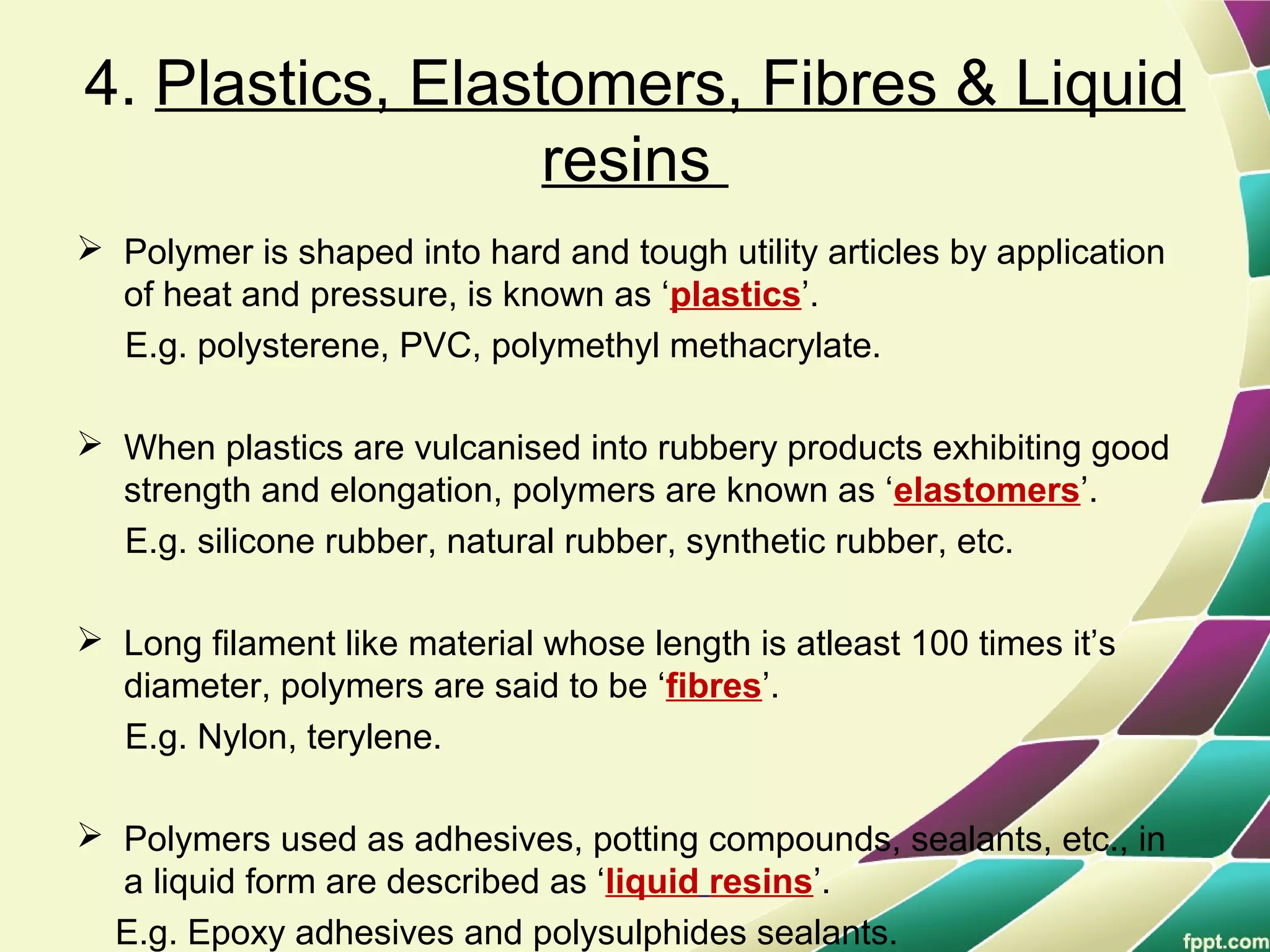 4. Plastics, Elastomers, Fibres & Liquid
resins
 Polymer is shaped into hard and tough utility articles by application
of heat and pressure, is known as ‘plastics’.
E.g. polysterene, PVC, polymethyl methacrylate.
 When plastics are vulcanised into rubbery products exhibiting good
strength and elongation, polymers are known as ‘elastomers’.
E.g. silicone rubber, natural rubber, synthetic rubber, etc.
 Long filament like material whose length is atleast 100 times it’s
diameter, polymers are said to be ‘fibres’.
E.g. Nylon, terylene.
 Polymers used as adhesives, potting compounds, sealants, etc., in
a liquid form are described as ‘liquid resins’.
E.g. Epoxy adhesives and polysulphides sealants.
 