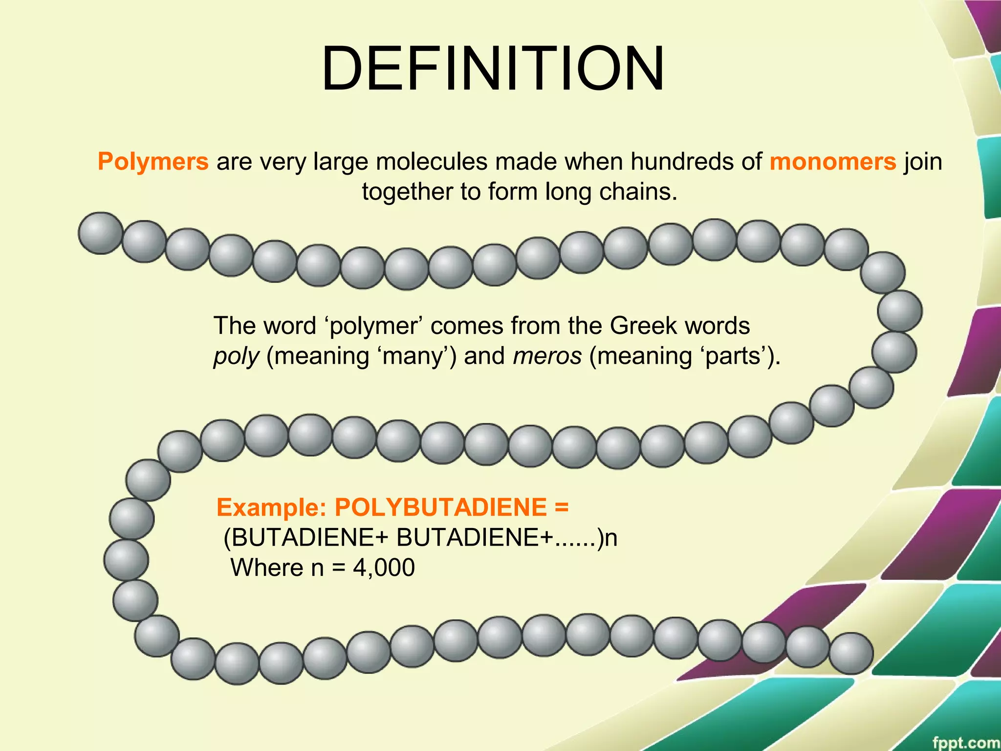 DEFINITION
The word ‘polymer’ comes from the Greek words
poly (meaning ‘many’) and meros (meaning ‘parts’).
Example: POLYBUTADIENE =
(BUTADIENE+ BUTADIENE+......)n
Where n = 4,000
Polymers are very large molecules made when hundreds of monomers join
together to form long chains.
 