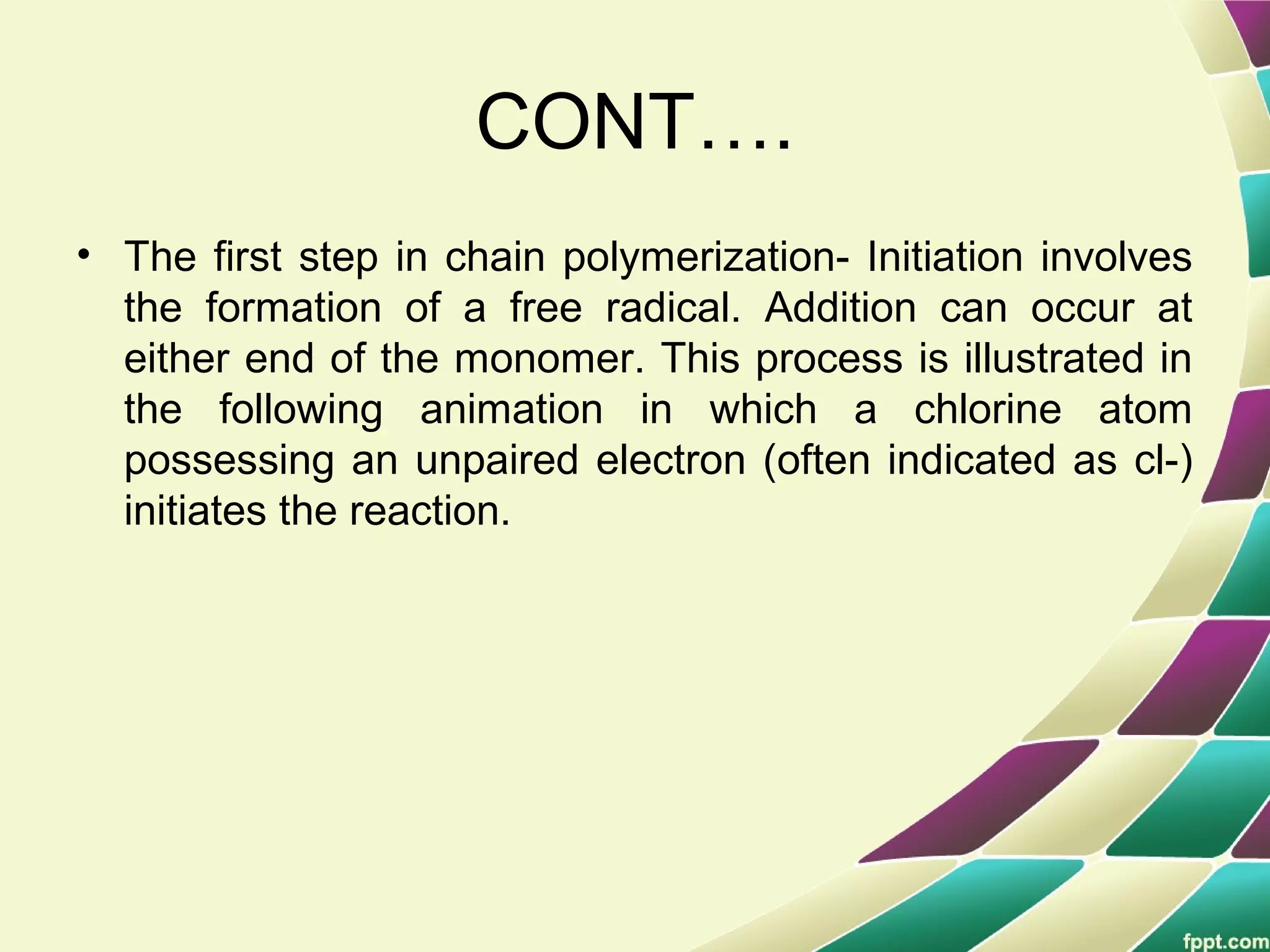 CONT….
• The first step in chain polymerization- Initiation involves
the formation of a free radical. Addition can occur at
either end of the monomer. This process is illustrated in
the following animation in which a chlorine atom
possessing an unpaired electron (often indicated as cl-)
initiates the reaction.
 