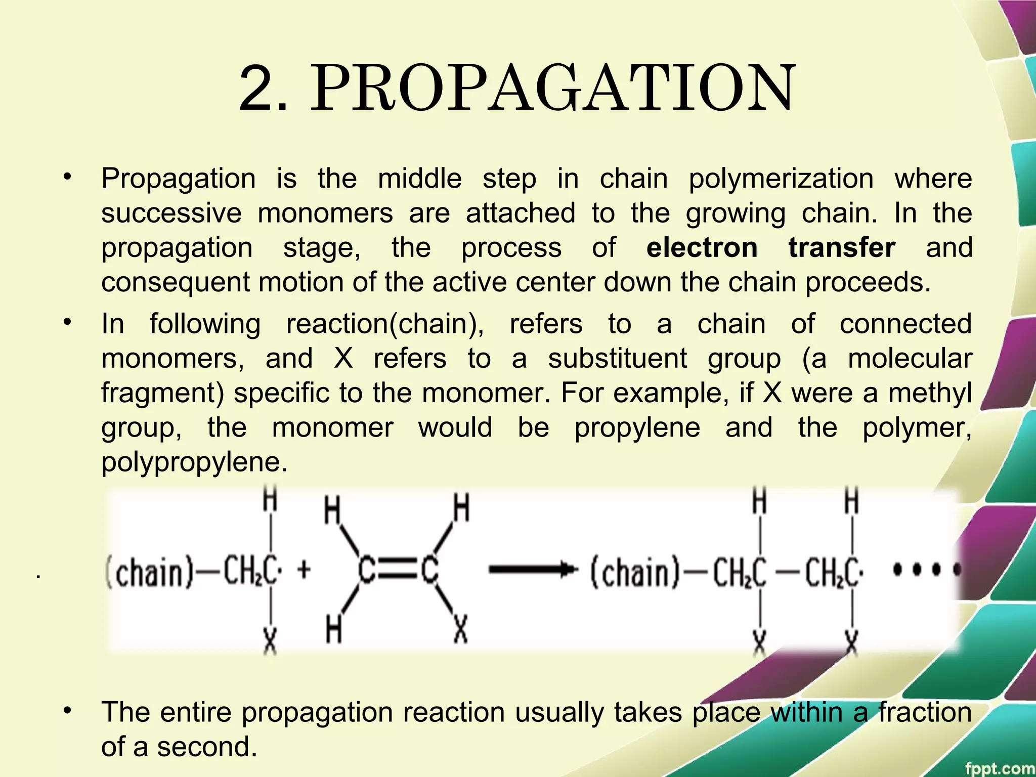 .
2. PROPAGATION
• Propagation is the middle step in chain polymerization where
successive monomers are attached to the growing chain. In the
propagation stage, the process of electron transfer and
consequent motion of the active center down the chain proceeds.
• In following reaction(chain), refers to a chain of connected
monomers, and X refers to a substituent group (a molecular
fragment) specific to the monomer. For example, if X were a methyl
group, the monomer would be propylene and the polymer,
polypropylene.
• The entire propagation reaction usually takes place within a fraction
of a second.
 