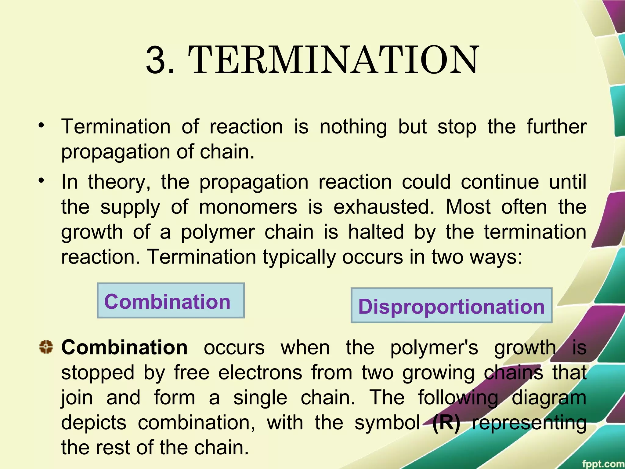 3. TERMINATION
• Termination of reaction is nothing but stop the further
propagation of chain.
• In theory, the propagation reaction could continue until
the supply of monomers is exhausted. Most often the
growth of a polymer chain is halted by the termination
reaction. Termination typically occurs in two ways:
Combination occurs when the polymer's growth is
stopped by free electrons from two growing chains that
join and form a single chain. The following diagram
depicts combination, with the symbol (R) representing
the rest of the chain.
Combination Disproportionation
 