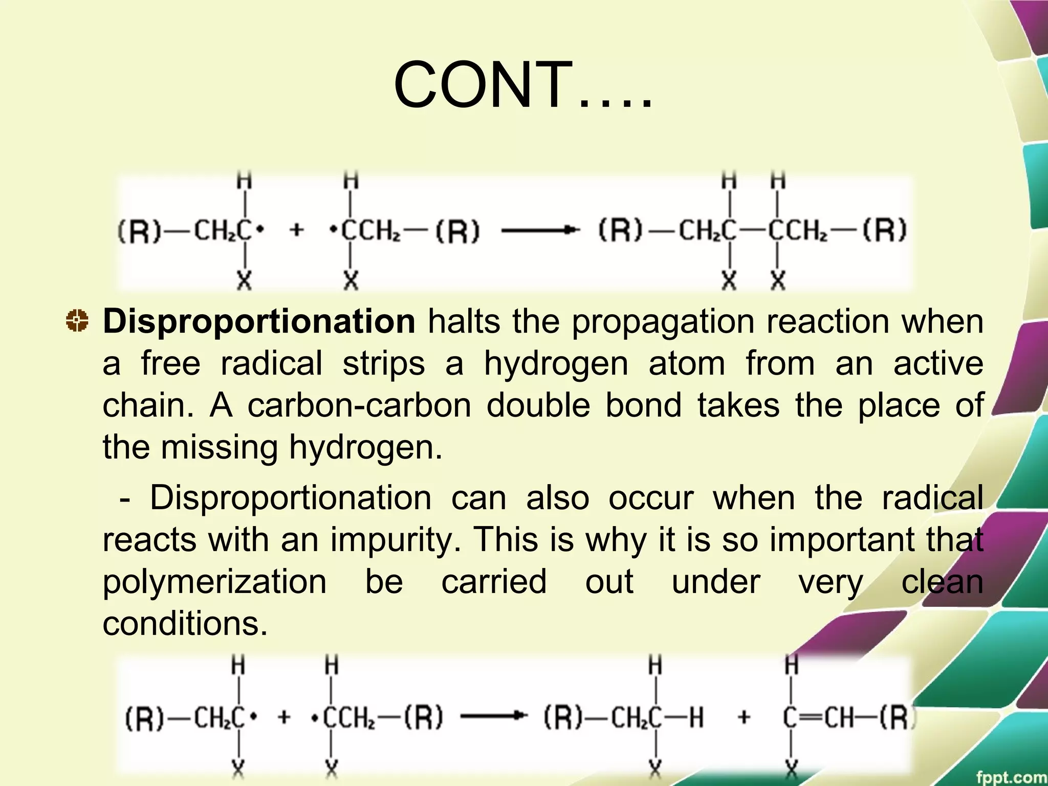 CONT….
Disproportionation halts the propagation reaction when
a free radical strips a hydrogen atom from an active
chain. A carbon-carbon double bond takes the place of
the missing hydrogen.
- Disproportionation can also occur when the radical
reacts with an impurity. This is why it is so important that
polymerization be carried out under very clean
conditions.
 