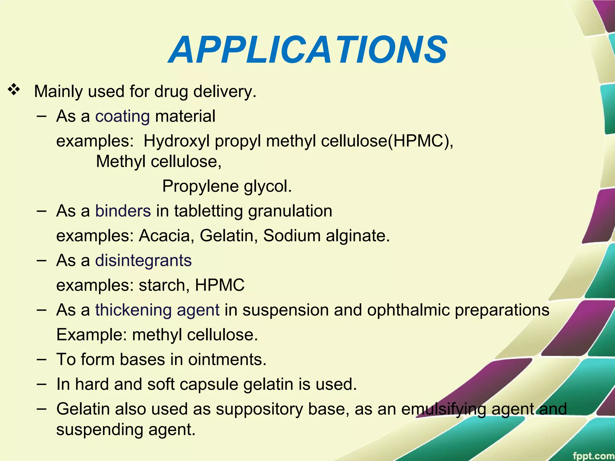 APPLICATIONS
 Mainly used for drug delivery.
– As a coating material
examples: Hydroxyl propyl methyl cellulose(HPMC),
Methyl cellulose,
Propylene glycol.
– As a binders in tabletting granulation
examples: Acacia, Gelatin, Sodium alginate.
– As a disintegrants
examples: starch, HPMC
– As a thickening agent in suspension and ophthalmic preparations
Example: methyl cellulose.
– To form bases in ointments.
– In hard and soft capsule gelatin is used.
– Gelatin also used as suppository base, as an emulsifying agent and
suspending agent.
 