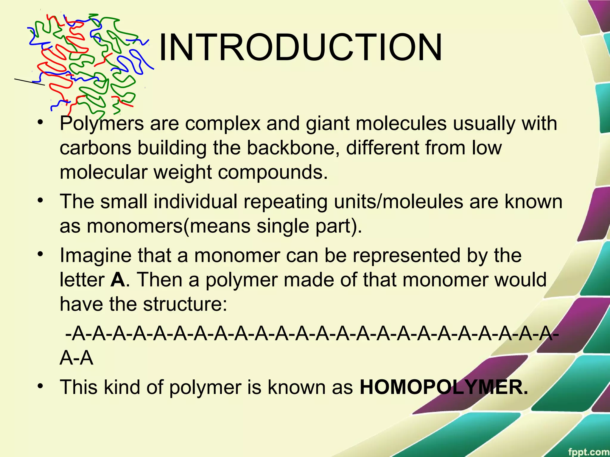 INTRODUCTION
• Polymers are complex and giant molecules usually with
carbons building the backbone, different from low
molecular weight compounds.
• The small individual repeating units/moleules are known
as monomers(means single part).
• Imagine that a monomer can be represented by the
letter A. Then a polymer made of that monomer would
have the structure:
-A-A-A-A-A-A-A-A-A-A-A-A-A-A-A-A-A-A-A-A-A-A-A-A-
A-A
• This kind of polymer is known as HOMOPOLYMER.
 