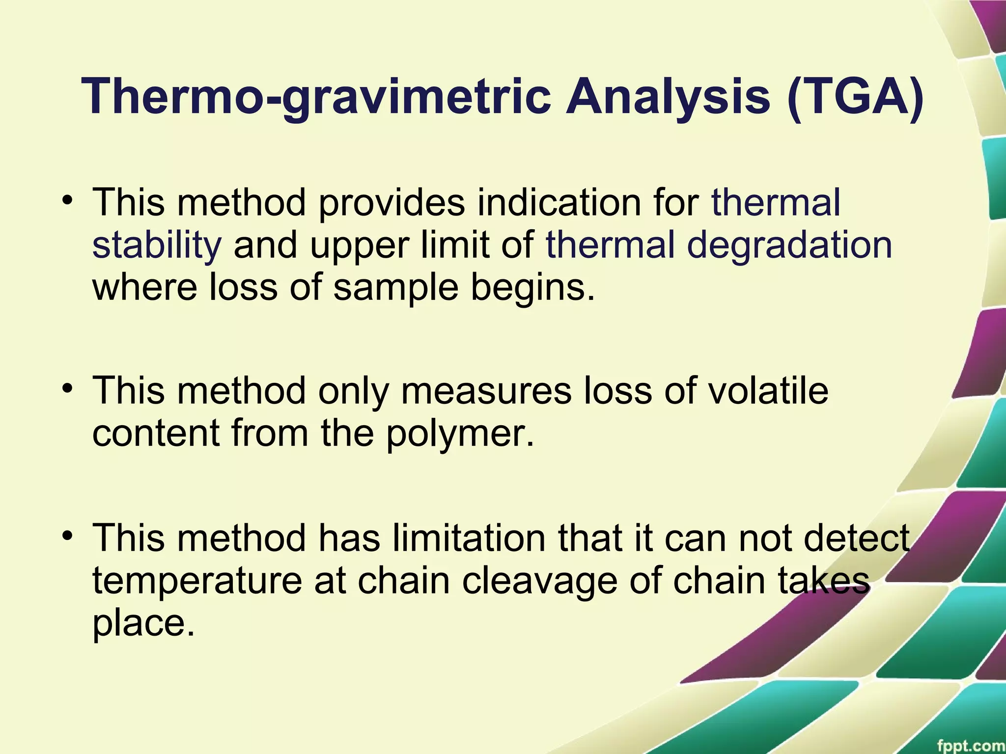 Thermo-gravimetric Analysis (TGA)
• This method provides indication for thermal
stability and upper limit of thermal degradation
where loss of sample begins.
• This method only measures loss of volatile
content from the polymer.
• This method has limitation that it can not detect
temperature at chain cleavage of chain takes
place.
 