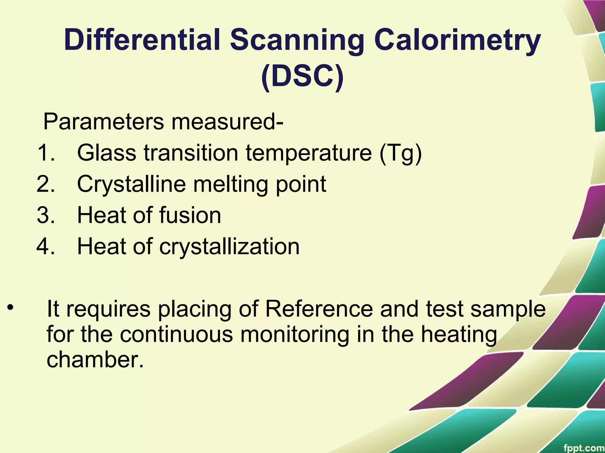 Differential Scanning Calorimetry
(DSC)
Parameters measured-
1. Glass transition temperature (Tg)
2. Crystalline melting point
3. Heat of fusion
4. Heat of crystallization
• It requires placing of Reference and test sample
for the continuous monitoring in the heating
chamber.
 