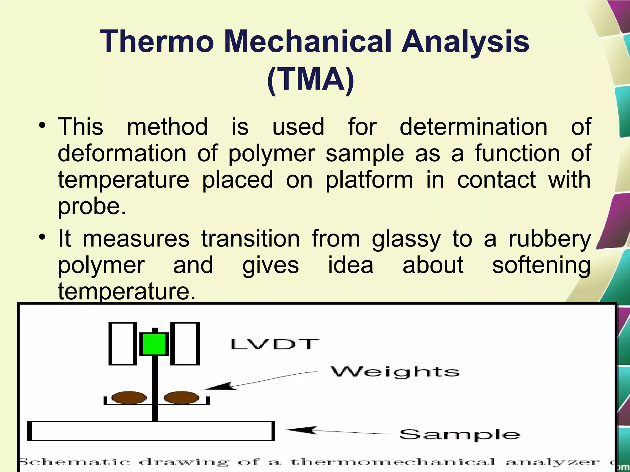 Thermo Mechanical Analysis
(TMA)
• This method is used for determination of
deformation of polymer sample as a function of
temperature placed on platform in contact with
probe.
• It measures transition from glassy to a rubbery
polymer and gives idea about softening
temperature.
 