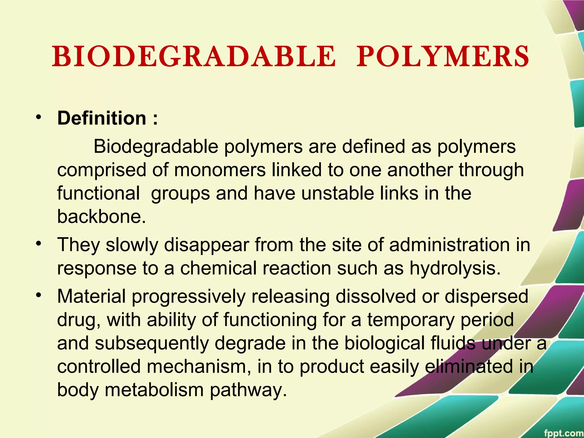 BIODEGRADABLE POLYMERS
• Definition :
Biodegradable polymers are defined as polymers
comprised of monomers linked to one another through
functional groups and have unstable links in the
backbone.
• They slowly disappear from the site of administration in
response to a chemical reaction such as hydrolysis.
• Material progressively releasing dissolved or dispersed
drug, with ability of functioning for a temporary period
and subsequently degrade in the biological fluids under a
controlled mechanism, in to product easily eliminated in
body metabolism pathway.
 