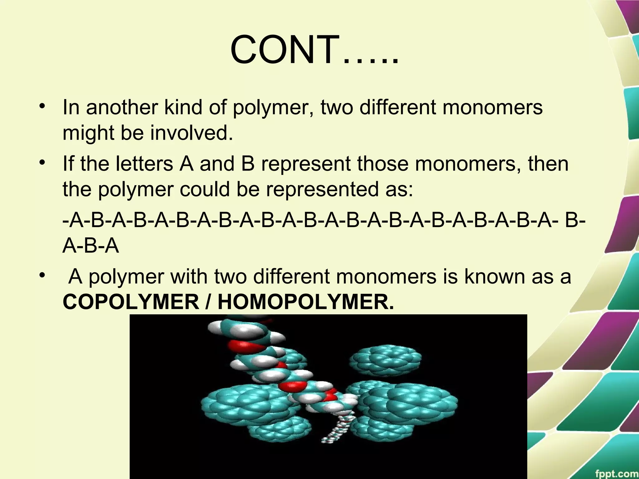 CONT…..
• In another kind of polymer, two different monomers
might be involved.
• If the letters A and B represent those monomers, then
the polymer could be represented as:
-A-B-A-B-A-B-A-B-A-B-A-B-A-B-A-B-A-B-A-B-A-B-A- B-
A-B-A
• A polymer with two different monomers is known as a
COPOLYMER / HOMOPOLYMER.
 