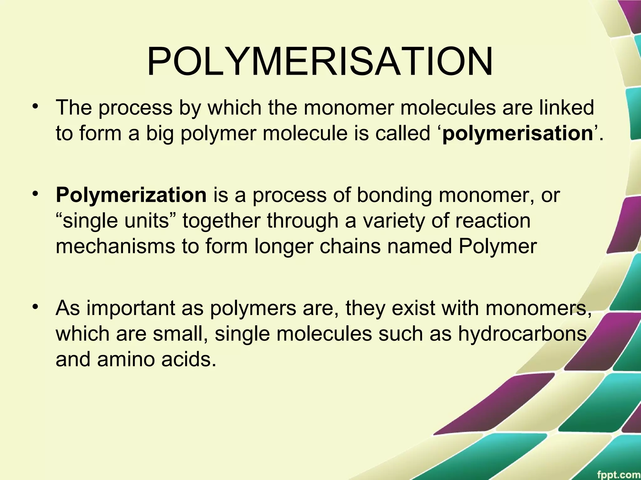 POLYMERISATION
• The process by which the monomer molecules are linked
to form a big polymer molecule is called ‘polymerisation’.
• Polymerization is a process of bonding monomer, or
“single units” together through a variety of reaction
mechanisms to form longer chains named Polymer
• As important as polymers are, they exist with monomers,
which are small, single molecules such as hydrocarbons
and amino acids.
 