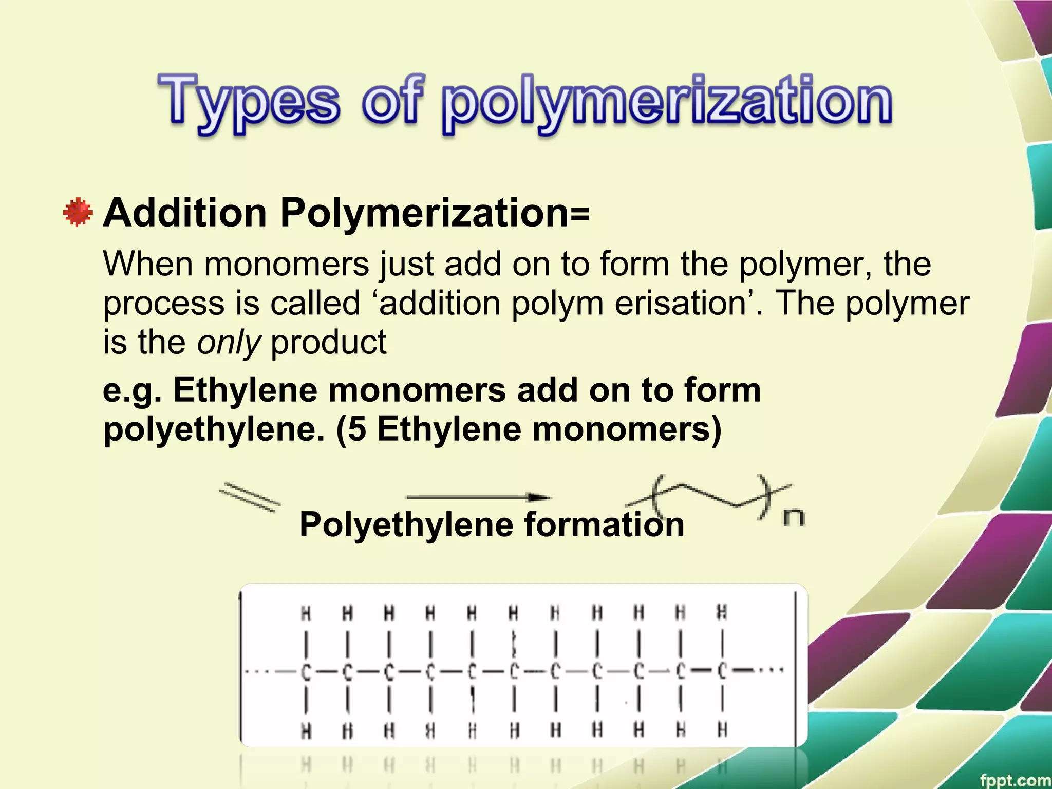 Addition Polymerization=
When monomers just add on to form the polymer, the
process is called ‘addition polym erisation’. The polymer
is the only product
e.g. Ethylene monomers add on to form
polyethylene. (5 Ethylene monomers)
Polyethylene formation
 