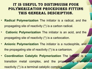 It Is useful to dIstInguIsh four
polymerIzatIon procedures fIttIng
thIs general descrIptIon.
• Radical Polymerization The initiator is a radical, and the
propagating site of reactivity (*) is a carbon radical.
• Cationic Polymerization The initiator is an acid, and the
propagating site of reactivity (*) is a carbocation.
• Anionic Polymerization The initiator is a nucleophile, and
the propagating site of reactivity (*) is a carbanion.
• Coordination Catalytic Polymerization The initiator is a
transition metal complex, and the propagating site of
reactivity (*) is a terminal catalytic complex.
 