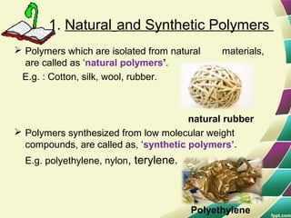 1. Natural and Synthetic Polymers
 Polymers which are isolated from natural materials,
are called as ‘natural polymers’.
E.g. : Cotton, silk, wool, rubber.
natural rubber
 Polymers synthesized from low molecular weight
compounds, are called as, ‘synthetic polymers’.
E.g. polyethylene, nylon, terylene.
Polyethylene
 