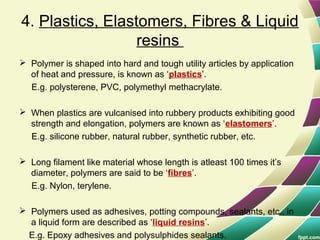 4. Plastics, Elastomers, Fibres & Liquid
resins
 Polymer is shaped into hard and tough utility articles by application
of heat and pressure, is known as ‘plastics’.
E.g. polysterene, PVC, polymethyl methacrylate.
 When plastics are vulcanised into rubbery products exhibiting good
strength and elongation, polymers are known as ‘elastomers’.
E.g. silicone rubber, natural rubber, synthetic rubber, etc.
 Long filament like material whose length is atleast 100 times it’s
diameter, polymers are said to be ‘fibres’.
E.g. Nylon, terylene.
 Polymers used as adhesives, potting compounds, sealants, etc., in
a liquid form are described as ‘liquid resins’.
E.g. Epoxy adhesives and polysulphides sealants.
 