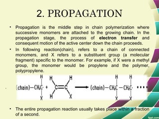 .
2. PROPAGATION
• Propagation is the middle step in chain polymerization where
successive monomers are attached to the growing chain. In the
propagation stage, the process of electron transfer and
consequent motion of the active center down the chain proceeds.
• In following reaction(chain), refers to a chain of connected
monomers, and X refers to a substituent group (a molecular
fragment) specific to the monomer. For example, if X were a methyl
group, the monomer would be propylene and the polymer,
polypropylene.
• The entire propagation reaction usually takes place within a fraction
of a second.
 